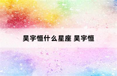 吴宇恒什么星座 吴宇恒